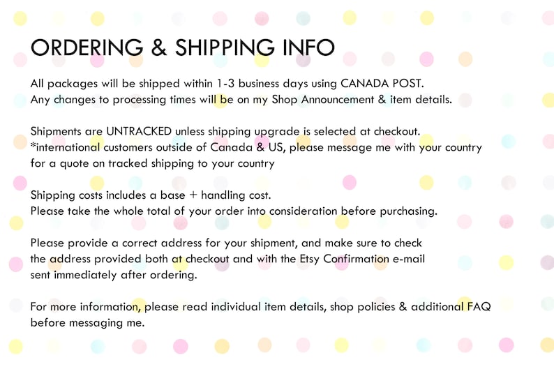 K&ouml;nnte beinhalten: Text auf wei&szlig;em Hintergrund mit rosa, gelben und blauen Punkten. Der Text lautet: "ORDERING & SHIPPING INFO. All packages will be shipped within 1-3 business days using CANADA POST. Any changes to processing times will be on my Shop Announcement & item details. Shipments are UNTRACKED unless shipping upgrade is selected at checkout. *international customers outside of Canada & US, please message me with your country for a quote on tracked shipping to your country. Shipping costs includes a base + handling cost. Please take the whole total of your order into consideration before purchasing. Please provide a correct address for your shipment, and make sure to check the address provided both at checkout and with the Etsy Confirmation e-mail sent immediately after ordering. For more information, please read individual item details, shop policies & additional FAQ before messaging me."