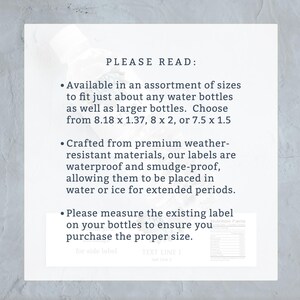 May include: A white sheet of paper with black text that reads "PLEASE READ:" and lists three bullet points. The first bullet point says "Available in an assortment of sizes to fit just about any water bottles as well as larger bottles. Choose from 8.18 x 1.37, 8 x 2, or 7.5 x 1.5". The second bullet point says "Crafted from premium weather-resistant materials, our labels are waterproof and smudge-proof, allowing them to be placed in water or ice for extended periods.". The third bullet point says "Please measure the existing label on your bottles to ensure you purchase the proper size.".