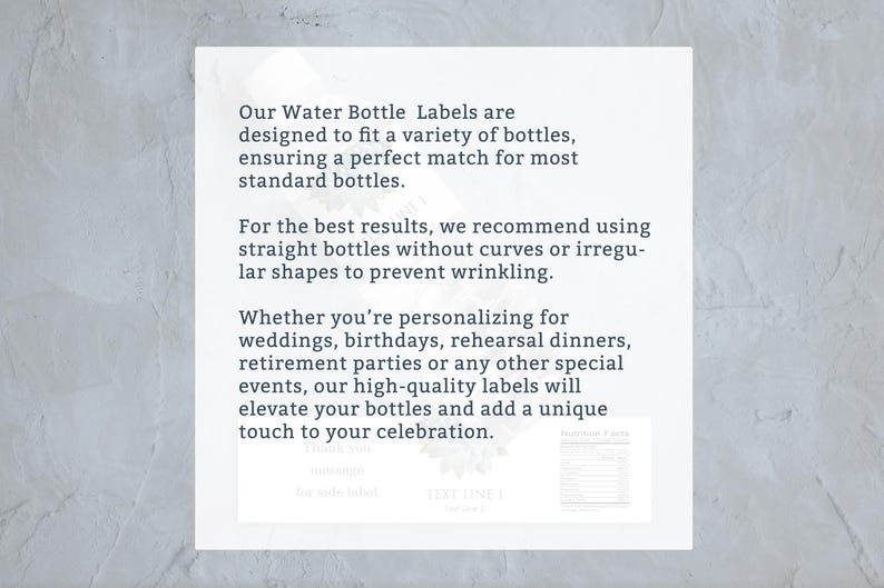 May include: Text on a white background explaining how to use water bottle labels. The text reads: "Our Water Bottle Labels are designed to fit a variety of bottles, ensuring a perfect match for most standard bottles. For the best results, we recommend using straight bottles without curves or irregular shapes to prevent wrinkling. Whether you're personalizing for weddings, birthdays, rehearsal dinners, retirement parties or any other special events, our high-quality labels will elevate your bottles and add a unique touch to your celebration."