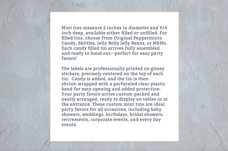 May include: Mint tins measure 2 inches in diameter and 3/4 inch deep. They are available filled or unfilled with candy like Skittles, Jelly Belly Jelly Beans, or M&Ms. The labels are professionally printed on glossy stickers and the tins are shrink-wrapped with a perforated clear plastic band for easy opening. These custom mint tins are ideal for party favors for all occasions, including baby showers, weddings, birthdays, bridal showers, retirements, corporate events, and every day events.