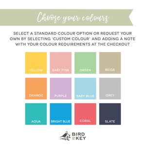 May include: A color chart with 12 different color swatches. The colors are: yellow, baby pink, green, beige, orange, purple, baby blue, grey, aqua, bright blue, coral, and slate. The text "Choose your colors" is at the top of the chart. The text "SELECT A STANDARD COLOUR OPTION OR REQUEST YOUR OWN BY SELECTING 'CUSTOM COLOUR' AND ADDING A NOTE WITH YOUR COLOUR REQUIREMENTS AT THE CHECKOUT" is below the chart. The text "BIRD & KEY" is at the bottom of the chart.