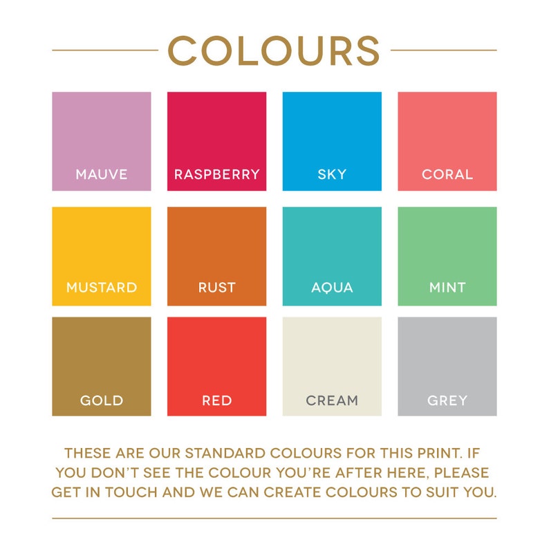 May include: A chart showing 12 standard colors for a print. The colors are: mauve, raspberry, sky, coral, mustard, rust, aqua, mint, gold, red, cream, and grey. The text below the chart reads: "These are our standard colors for this print. If you don't see the color you're after here, please get in touch and we can create colors to suit you."