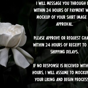 May include: A white flower with a dark background. Text on the image reads: "I will message you through Etsy within 24 hours of payment with a mockup of your shirt image for approval. Please approve or request changes within 24 hours of receipt to avoid shipping delays. If no response is received within 24 hours, I will assume to mockup is to your liking and begin processing."