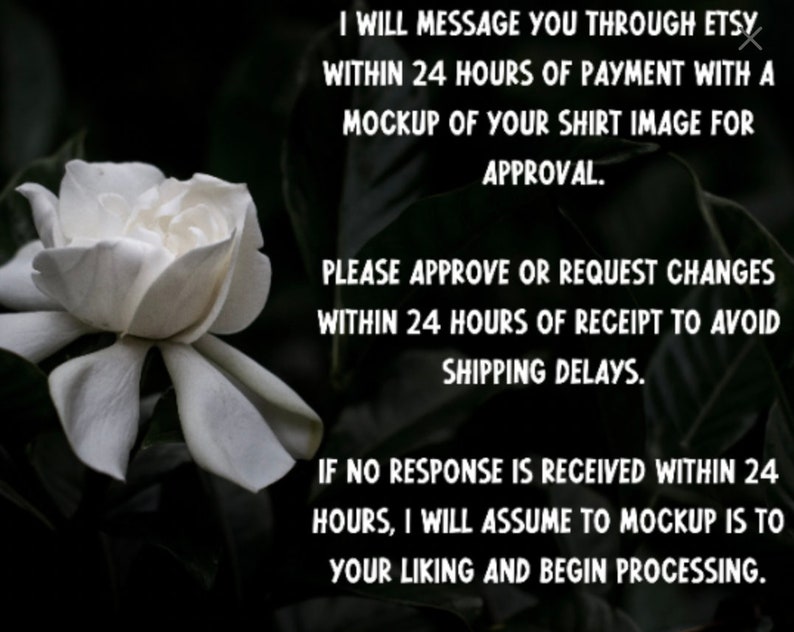 May include: A white flower with a dark background. Text on the image reads: "I will message you through Etsy within 24 hours of payment with a mockup of your shirt image for approval. Please approve or request changes within 24 hours of receipt to avoid shipping delays. If no response is received within 24 hours, I will assume to mockup is to your liking and begin processing."