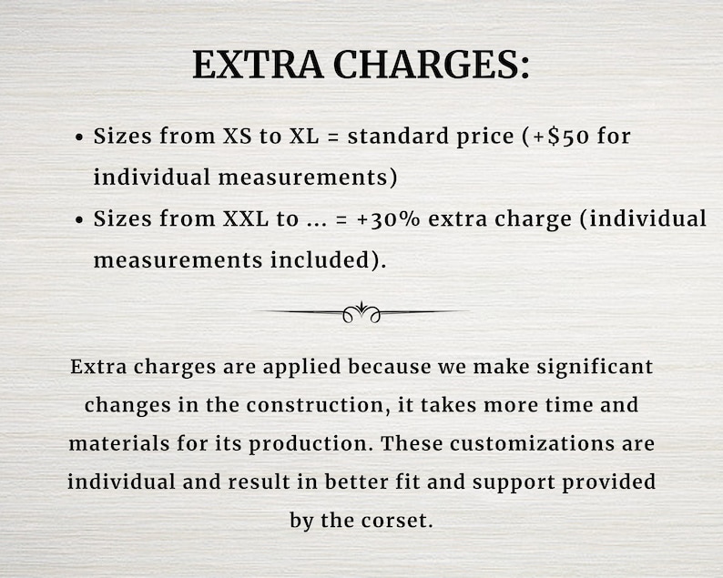 May include: Extra charges apply for custom sizes. Sizes XS to XL are standard price, plus $50 for individual measurements. Sizes XXL and up are 30% extra, with individual measurements included. These charges are due to the extra time and materials needed for custom construction.