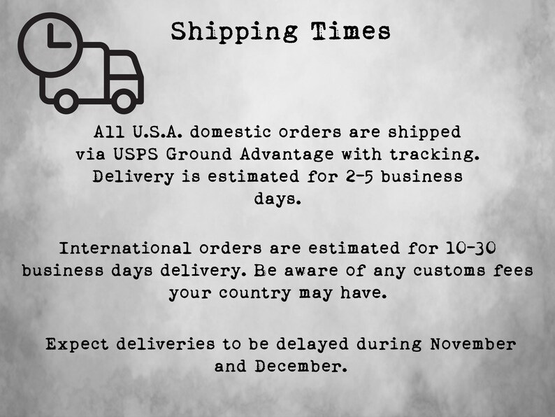 May include: A black and white illustration of a delivery truck with a clock on top. The text "Shipping Times" is above the truck. The text below the truck reads: "All U.S.A. domestic orders are shipped via USPS Ground Advantage with tracking. Delivery is estimated for 2-5 business days. International orders are estimated for 10-30 business days delivery. Be aware of any customs fees your country may have. Expect deliveries to be delayed during November and December."