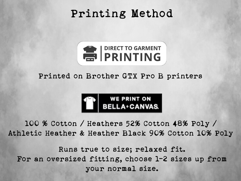 May include: A graphic showing the printing method used for t-shirts. The text reads "Printing Method", "Direct to Garment Printing", "Printed on Brother GTX Pro B printers", "We Print on Bella + Canvas", "100% Cotton / Heathers 52% Cotton 48% Poly / Athletic Heather & Heather Black 90% Cotton 10% Poly", "Runs true to size; relaxed fit.", "For an oversized fitting, choose 1-2 sizes up from your normal size."