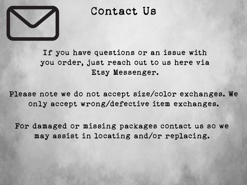 May include: Contact Us text with an envelope icon. If you have questions or an issue with your order, just reach out to us here via Etsy Messenger. Please note we do not accept size/colour exchanges. We only accept wrong/defective item exchanges. For damaged or missing packages contact us so we may assist in locating and/or replacing.
