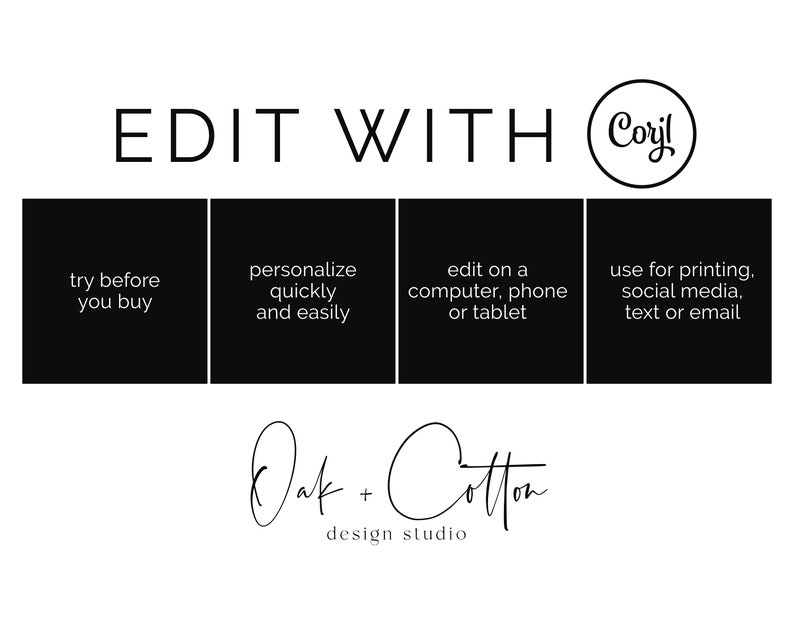 May include: Black and white graphic with the text "EDIT WITH Coyl" and four black squares with white text. The text in the squares reads: "try before you buy", "personalize quickly and easily", "edit on a computer, phone or tablet", and "use for printing, social media, text or email". Below the squares is the text "Oak + Cotton design studio".