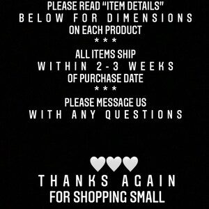 以下が含まれることがあります： 黒地に白黒のテキスト。テキストの内容は次のとおりです。「PLEASE READ "ITEM DETAILS" BELOW FOR DIMENSIONS ON EACH PRODUCT *** ALL ITEMS SHIP WITHIN 2-3 WEEKS OF PURCHASE DATE *** PLEASE MESSAGE US WITH ANY QUESTIONS THANKS AGAIN FOR SHOPPING SMALL」