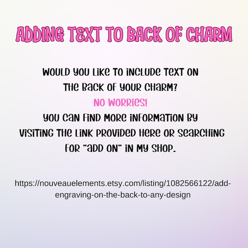 May include: Text overlay on a white background with pink text. The text reads: "Adding text to back of charm. Would you like to include text on the back of your charm? No worries! You can find more information by visiting the link provided here or searching for "add on" in my shop. https://nouveauelements.etsy.com/listing/1082566122/add-engraving-on-the-back-to-any-design"