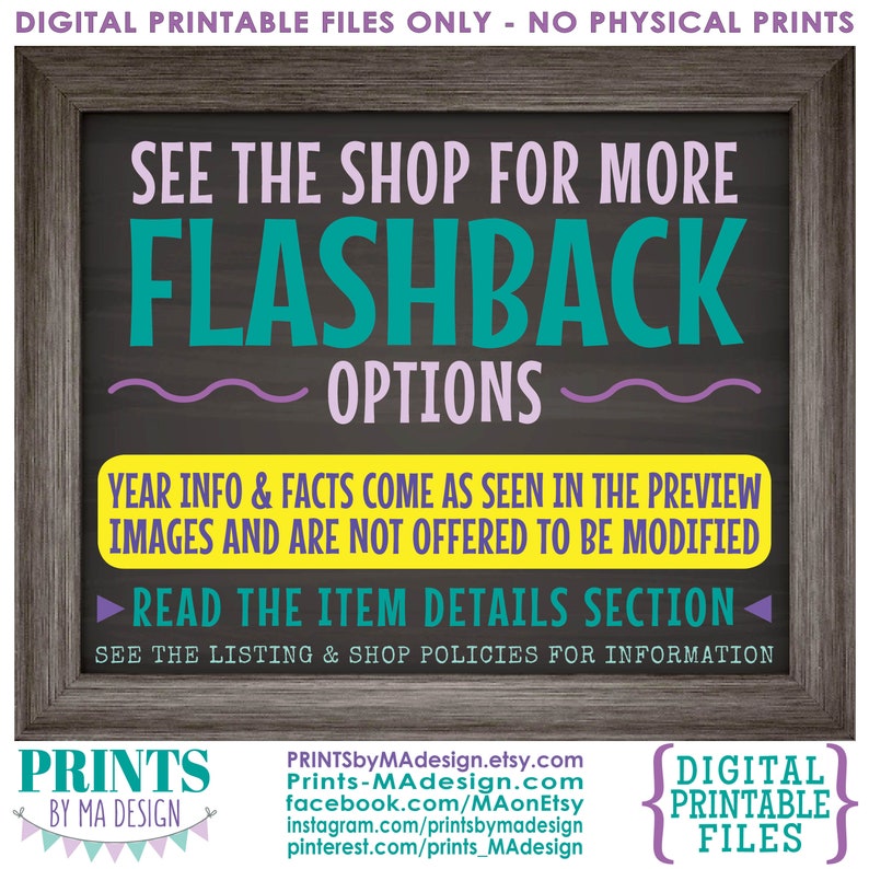 May include: A digital printable file for a flashback sign with a chalkboard background. The sign is framed in wood and has the text "See the shop for more Flashback Options" in teal and purple. The text "Year info & facts come as seen in the preview images and are not offered to be modified" is in yellow. The text "Read the item details section" is in teal. The text "See the listing & shop policies for information" is in black. The text "Prints by Ma Design" is in teal and purple. The text "Prints-MAdesign.com" is in black. The text "facebook.com/MAonEtsy" is in black. The text "instagram.com/printsbymadesign" is in black. The text "pinterest.com/prints_MAdesign" is in black. The text "Digital Printable Files" is in teal and purple.