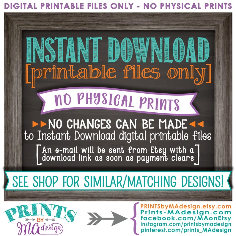 May include: A chalkboard sign with the text "INSTANT DOWNLOAD [printable files only] NO PHYSICAL PRINTS" in turquoise, orange, and purple text. The sign also includes the text "NO CHANGES CAN BE MADE to Instant Download digital printable files [An e-mail will be sent from Etsy with a download link as soon as payment clears] SEE SHOP FOR SIMILAR/MATCHING DESIGNS!" in black text. The sign also includes the text "PRINTS by MAdesign" in black text with a white arrow pointing to the right.