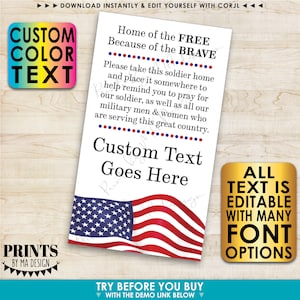 May include: Printable card with an American flag design. The text reads "Home of the FREE Because of the BRAVE". The card also includes the text "Please take this soldier home and place it somewhere to help remind you to pray for our soldier, as well as all our military men & women who are serving this great country."  The card also includes the text "Custom Text Goes Here".