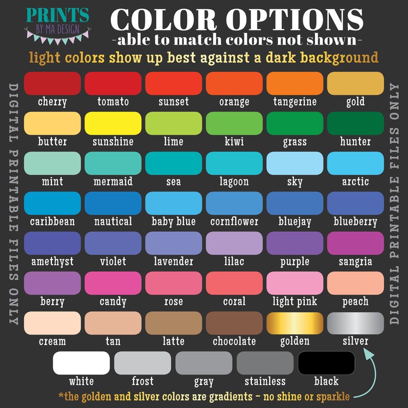 May include: A chart of color options for digital printable files. The chart includes 48 color swatches with names like cherry, tomato, sunset, orange, tangerine, gold, butter, sunshine, lime, kiwi, grass, hunter, mint, mermaid, sea, lagoon, sky, arctic, caribbean, nautical, baby blue, cornflower, bluejay, blueberry, amethyst, violet, lavender, lilac, purple, sangria, berry, candy, rose, coral, light pink, peach, cream, tan, latte, chocolate, golden, silver, white, frost, gray, stainless, and black. The text at the top of the chart reads "COLOR OPTIONS - able to match colors not shown - light colors show up best against a dark background". The text at the bottom of the chart reads "*the golden and silver colors are gradients - no shine or sparkle"