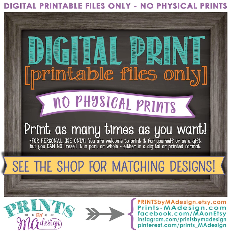 以下が含まれることがあります： 黒板の背景を持つデジタル印刷可能なサイン。テキストは「DIGITAL PRINT [printable files only] NO PHYSICAL PRINTS Print as many times as you want! 」です。サインには、「FOR PERSONAL USE ONLY! You are welcome to print it for yourself or as a gift, but you CAN NOT resell it in part or whole - either in a digital or printed format. SEE THE SHOP FOR MATCHING DESIGNS! 」というテキストも含まれています。サインは木製のフレームで囲まれています。