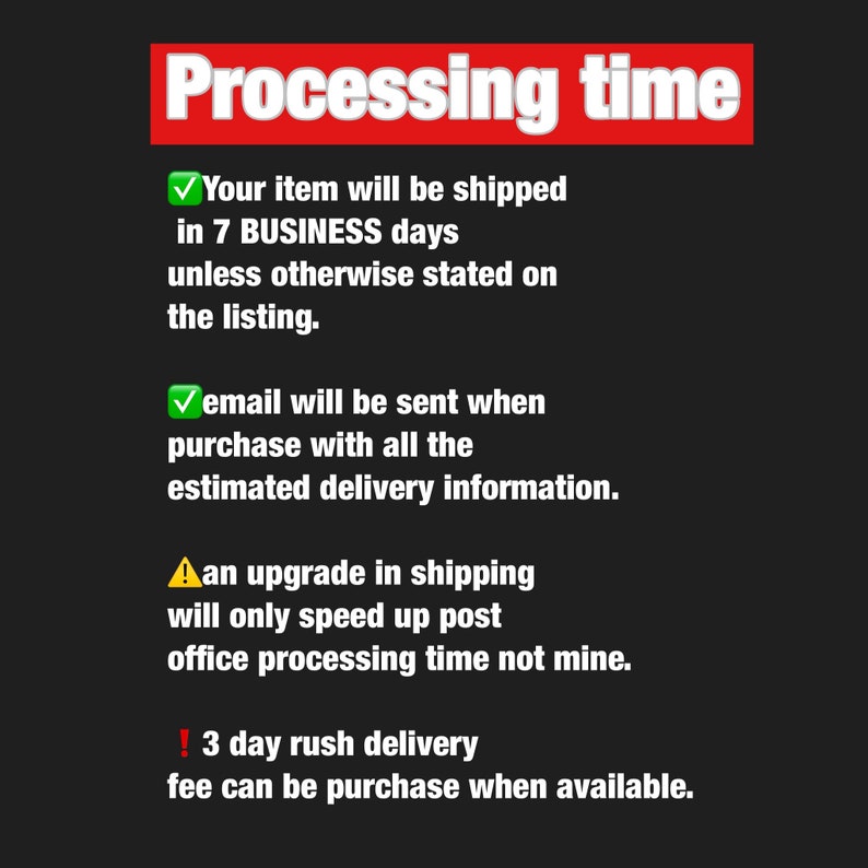 May include: A red and white graphic with the text "Processing time" in bold red letters. The graphic lists information about shipping times and delivery information. It states that items will be shipped in 7 business days unless otherwise stated on the listing. It also states that an email will be sent when the purchase is made with all the estimated delivery information. The graphic also states that an upgrade in shipping will only speed up post office processing time, not the seller's processing time. Finally, the graphic states that a 3-day rush delivery fee can be purchased when available.