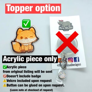 May include: A sparkly orange fox acrylic charm with a winking face. The charm is on a white background with a red checkmark. The text "Topper option" is above the charm. The text "Acrylic piece only" is below the charm. The text "Acrylic piece from original listing will be sent" is below the text "Acrylic piece only". The text "Doesn't include badge" is below the text "Acrylic piece from original listing will be sent". The text "Velcro included upon request" is below the text "Doesn't include badge". The text "Button can be glued on upon request. (Leave note at checkout of request)" is below the text "Velcro included upon request".