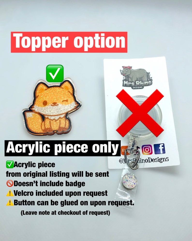 May include: A sparkly orange fox acrylic charm with a winking face. The charm is on a white background with a red checkmark. The text "Topper option" is above the charm. The text "Acrylic piece only" is below the charm. The text "Acrylic piece from original listing will be sent" is below the text "Acrylic piece only". The text "Doesn't include badge" is below the text "Acrylic piece from original listing will be sent". The text "Velcro included upon request" is below the text "Doesn't include badge". The text "Button can be glued on upon request. (Leave note at checkout of request)" is below the text "Velcro included upon request".