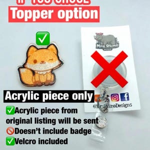 May include: A glittery orange and white acrylic fox topper with a velcro backing. The image includes text stating IF YOU CHOSE Topper option, Acrylic piece only, Acrylic piece from original listing will be sent, Doesn't include badge, Velcro included, and ALL OTHER OPTIONS COME WITH BADGE OF CHOICE.