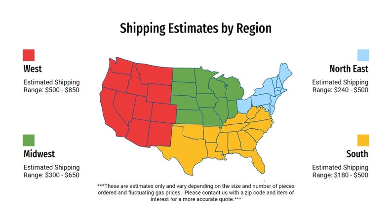 May include: A map of the United States divided into four regions: West, Midwest, North East, and South. Each region is color-coded and has an estimated shipping range. West is red, Midwest is green, North East is light blue, and South is yellow. The text "These are estimates only and vary depending on the size and number of pieces ordered and fluctuating gas prices. Please contact us with a zip code and item of interest for a more accurate quote." is at the bottom of the map.