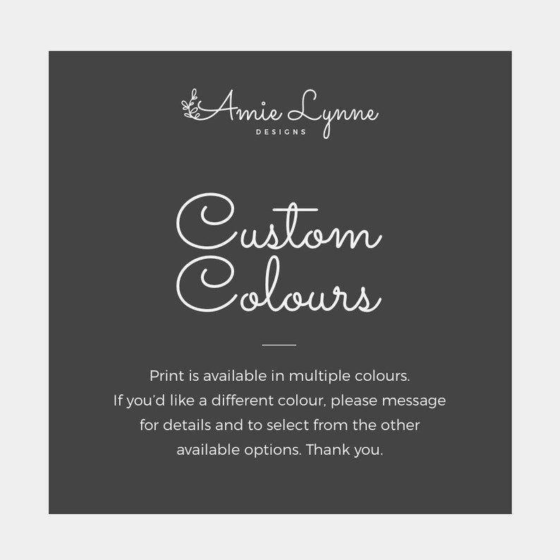 May include: A black and white graphic with the text "Amie Lynne Designs" and "Custom Colours". The text says "Print is available in multiple colours. If you'd like a different colour, please message for details and to select from the other available options. Thank you."