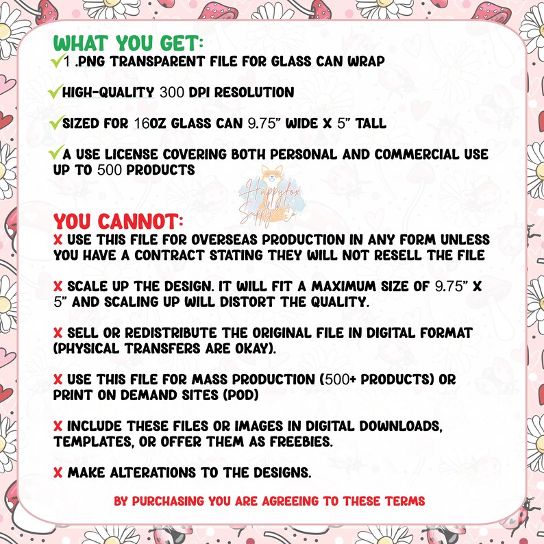 May include: A pink and white graphic with a list of what you get and what you cannot do with a digital file. The text says "What You Get: 1.PNG Transparent File for Glass Can Wrap, High-Quality 300 DPI Resolution, Sized for 16oz Glass Can 9.75" Wide x 5" Tall, A Use License Covering Both Personal and Commercial Use Up to 500 Products. You Cannot: Use this file for overseas production in any form unless you have a contract stating they will not resell the file, Scale up the design. It will fit a maximum size of 9.75" x 5" and scaling up will distort the quality, Sell or redistribute the original file in digital format (physical transfers are okay), Use this file for mass production (500+ products) or print on demand sites (POD), Include these files or images in digital downloads, templates, or offer them as freebies, Make alterations to the designs. By purchasing you are agreeing to these terms."