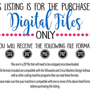 May include: Text that reads "This listing is for the purchase of Digital Files Only."  Below the text are five icons with the file formats: SVG, DXF, PNG, PDF, and EPS.  The text below the icons reads "Files are in a ZIP file that will need to be unzipped once downloaded. The file formats included are compatible with the Silhouette and Cricut Machine Design Software as well as other cutting machine programs that can read these formats. Please make sure that your machine is compatible with one or more of the above listed formats before purchasing this listing."
