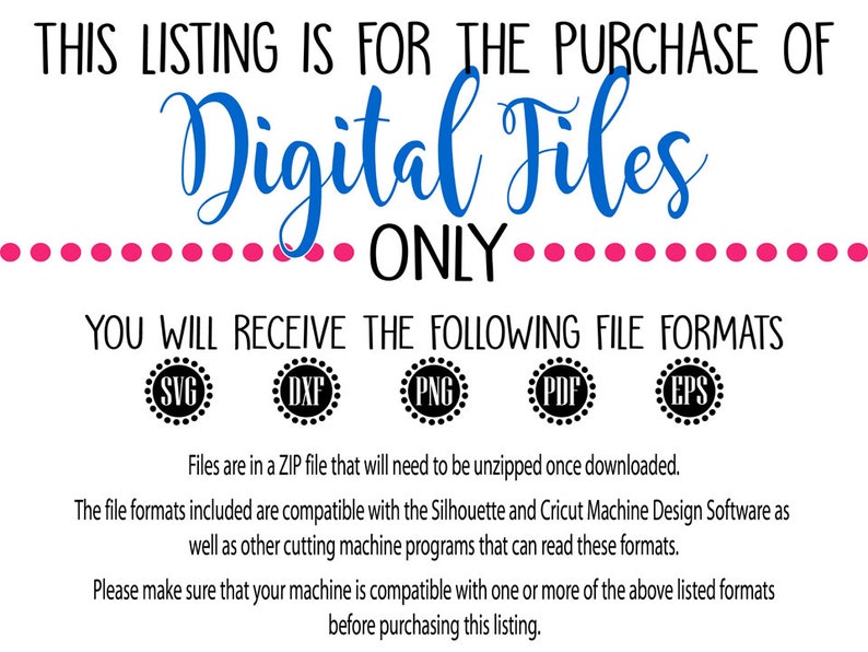 May include: Text that reads "This listing is for the purchase of Digital Files Only."  Below the text are five icons with the file formats: SVG, DXF, PNG, PDF, and EPS.  The text below the icons reads "Files are in a ZIP file that will need to be unzipped once downloaded. The file formats included are compatible with the Silhouette and Cricut Machine Design Software as well as other cutting machine programs that can read these formats. Please make sure that your machine is compatible with one or more of the above listed formats before purchasing this listing."