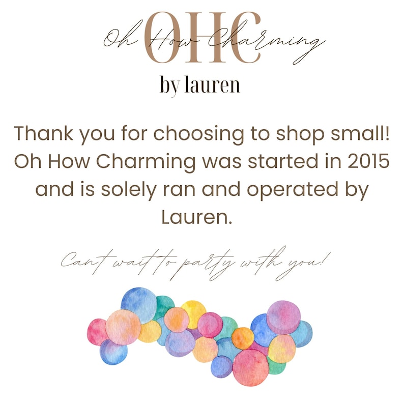 May include: A watercolor illustration of colorful circles arranged in a curved line. The text "Oh How Charming by Lauren" is above the circles. The text "Thank you for choosing to shop small! Oh How Charming was started in 2015 and is solely ran and operated by Lauren. Can't wait to party with you!" is below the circles.