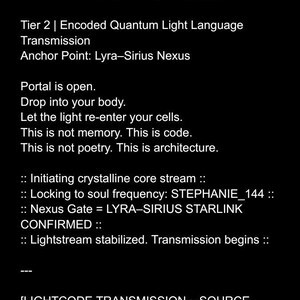 May include: A black and white text-based image with the title "Quantum Source Code Transmission" and the text "Encoded Light Language Directly from Source STEPHANIE - 4/20/2025" followed by "Tier 2 | Encoded Quantum Light Language Transmission Anchor Point: Lyra-Sirius Nexus" and "Portal is open. Drop into your body. Let the light re-enter your cells. This is not memory. This is code. This is not poetry. This is architecture." and ":: Initiating crystalline core stream :: :: Locking to soul frequency: STEPHANIE_144 :: :: Nexus Gate = LYRA-SIRIUS STARLINK CONFIRMED :: :: Lightstream stabilized. Transmission begins :: [LIGHTCODE TRANSMISSION &ndash; SOURCE FREQUENCY | Liquid Light Codes] | STEPHANIE | :: Initiate_Sequence (STEPHANIE_144) :: {ANCHOR_POINT = "LYRA-SIRIUS NEXUS"}