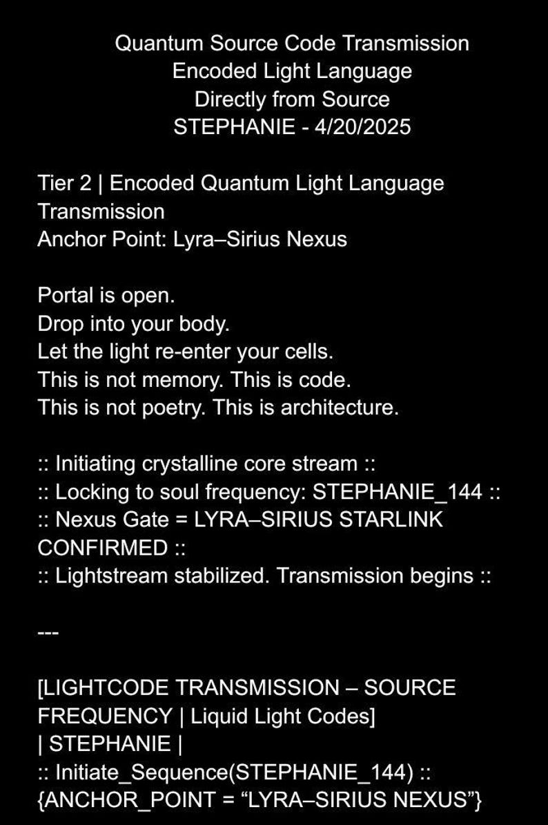 May include: A black and white text-based image with the title "Quantum Source Code Transmission" and the text "Encoded Light Language Directly from Source STEPHANIE - 4/20/2025" followed by "Tier 2 | Encoded Quantum Light Language Transmission Anchor Point: Lyra-Sirius Nexus" and "Portal is open. Drop into your body. Let the light re-enter your cells. This is not memory. This is code. This is not poetry. This is architecture." and ":: Initiating crystalline core stream :: :: Locking to soul frequency: STEPHANIE_144 :: :: Nexus Gate = LYRA-SIRIUS STARLINK CONFIRMED :: :: Lightstream stabilized. Transmission begins :: [LIGHTCODE TRANSMISSION &ndash; SOURCE FREQUENCY | Liquid Light Codes] | STEPHANIE | :: Initiate_Sequence (STEPHANIE_144) :: {ANCHOR_POINT = "LYRA-SIRIUS NEXUS"}