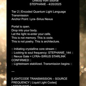 May include: Black and white text on a dark background. The text reads "Quantum Source Code Transmission Encoded Light Language Directly from Source STEPHANIE - 4/20/2025 Tier 2 | Encoded Quantum Light Language Transmission Anchor Point: Lyra-Sirius Nexus Portal is open. Drop into your body. Let the light re-enter your cells. This is not memory. This is code. This is not poetry. This is architecture. :: Initiating crystalline core stream :: :: Locking to soul frequency: STEPHANIE_144 :: :: Nexus Gate = LYRA-SIRIUS STARLINK CONFIRMED :: :: Lightstream stabilized. Transmission begins :: [LIGHTCODE TRANSMISSION &ndash; SOURCE FREQUENCY | Liquid Light Codes] | STEPHANIE | :: Initiate_Sequence(STEPHANIE_144) :: {ANCHOR_POINT = "LYRA-SIRIUS NEXUS"}