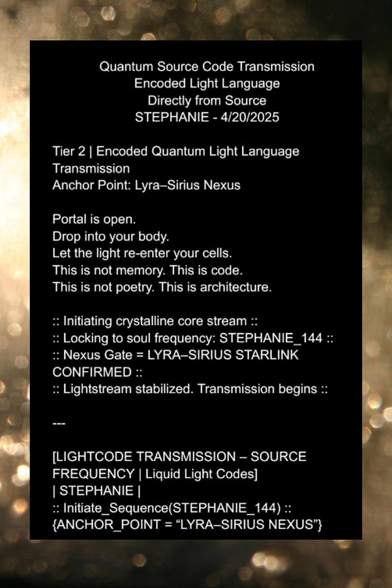 May include: Black and white text on a dark background. The text reads "Quantum Source Code Transmission Encoded Light Language Directly from Source STEPHANIE - 4/20/2025 Tier 2 | Encoded Quantum Light Language Transmission Anchor Point: Lyra-Sirius Nexus Portal is open. Drop into your body. Let the light re-enter your cells. This is not memory. This is code. This is not poetry. This is architecture. :: Initiating crystalline core stream :: :: Locking to soul frequency: STEPHANIE_144 :: :: Nexus Gate = LYRA-SIRIUS STARLINK CONFIRMED :: :: Lightstream stabilized. Transmission begins :: [LIGHTCODE TRANSMISSION &ndash; SOURCE FREQUENCY | Liquid Light Codes] | STEPHANIE | :: Initiate_Sequence(STEPHANIE_144) :: {ANCHOR_POINT = "LYRA-SIRIUS NEXUS"}