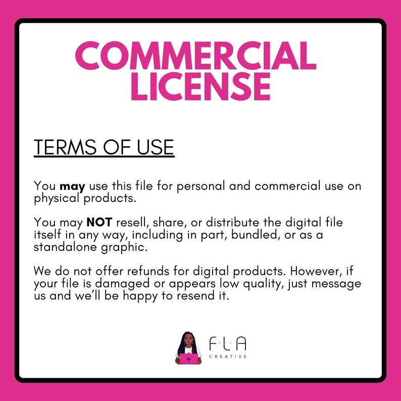 a commercial license agreement for the use of a digital file, which is intended for personal and commercial use on physical products. The text states that the file may not be resell, shared, or distributed in any way, including as a standalone graphic. The company does not offer refunds for digital products, but if the file is damaged or appears low in quality, they will be happy to resend it. The logo of FLA Creative is also present in the image.