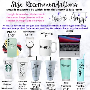 May include: Size recommendations for custom decals for various items, including phones, wine glasses, coffee mugs, laptops, Starbucks cups, Yeti tumblers, and skinny tumblers. The image shows examples of decals with different names, such as Charlotte, Amy, Leslie, Mom, Mayna, Jenny, Jennifer, Liz, Elizabeth, Brianna, and Olivia. The text on the image states that the decal is measured by width, from the first letter to the last letter. It also states that the height is based on the letters in the name, longer names will be smaller in height and vice versa. The image also includes a note that these are just size recommendations based on general sizing and that customers should measure their project for accurate ordering. No refunds are offered for wrong size orders.