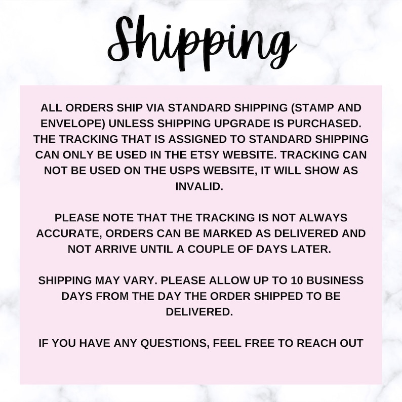 May include: Text on a pink background explaining shipping information for orders. All orders ship via standard shipping (stamp and envelope) unless shipping upgrade is purchased. The tracking that is assigned to standard shipping can only be used in the Etsy website. Tracking can not be used on the USPS website, it will show as invalid. Please note that the tracking is not always accurate, orders can be marked as delivered and not arrive until a couple of days later. Shipping may vary. Please allow up to 10 business days from the day the order shipped to be delivered. If you have any questions, feel free to reach out.