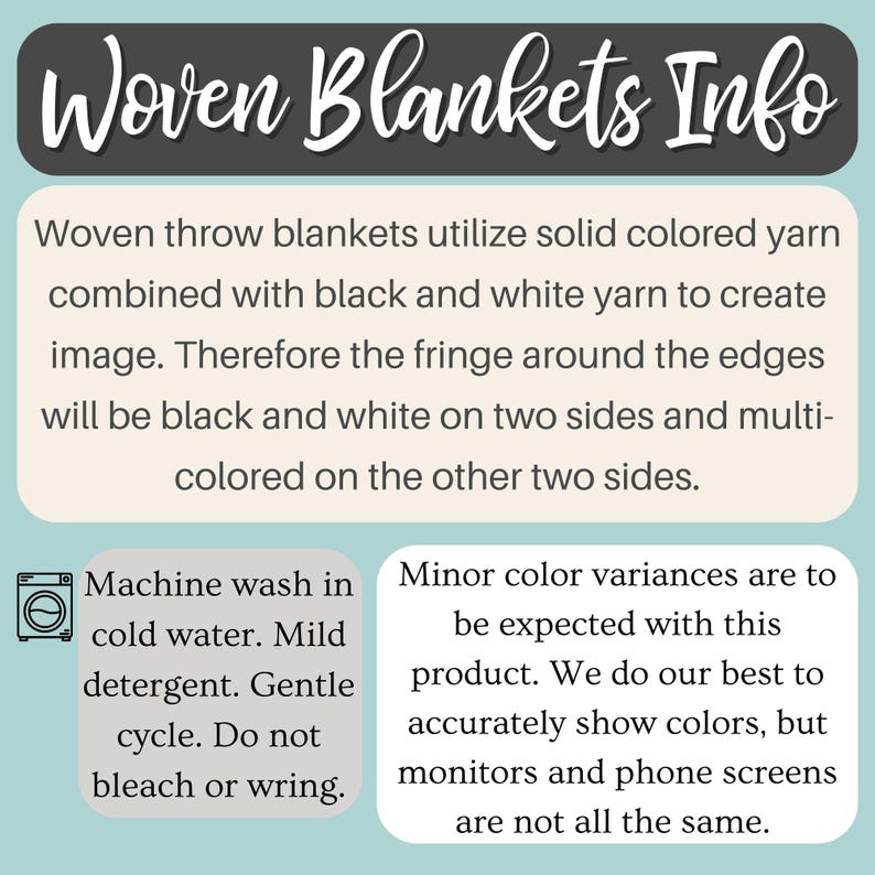 May include: Woven throw blankets utilize solid colored yarn combined with black and white yarn to create an image. The fringe around the edges will be black and white on two sides and multi-colored on the other two sides. Machine wash in cold water with mild detergent. Gentle cycle. Do not bleach or wring.