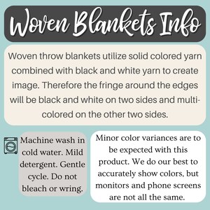 May include: Woven throw blankets utilize solid colored yarn combined with black and white yarn to create an image. The fringe around the edges will be black and white on two sides and multi-colored on the other two sides. Machine wash in cold water with mild detergent. Gentle cycle. Do not bleach or wring.