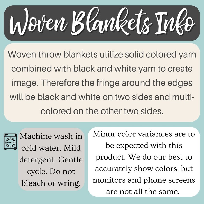 May include: Woven throw blankets utilize solid colored yarn combined with black and white yarn to create an image. The fringe around the edges will be black and white on two sides and multi-colored on the other two sides. Machine wash in cold water with mild detergent. Gentle cycle. Do not bleach or wring.
