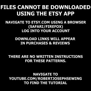 May include: Black and white text on a black background with instructions on how to download digital files purchased on Etsy. The text reads: "ATTENTION!!! FILES CANNOT BE DOWNLOADED USING THE ETSY APP NAVIGATE TO ETSY.COM USING A BROWSER (SAFARI/FIREFOX) LOG INTO YOUR ACCOUNT DOWNLOAD LINKS WILL APPEAR IN PURCHASES & REVIEWS THERE ARE NO WRITTEN INSTRUCTIONS FOR THESE PATTERNS. NAVIGATE TO YOUTUBE.COM/ROBERTJOSEPHSEWING TO FIND THE TUTORIAL"