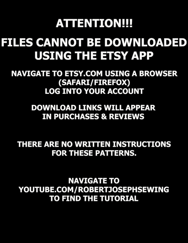 May include: Black and white text on a black background with instructions on how to download digital files purchased on Etsy. The text reads: "ATTENTION!!! FILES CANNOT BE DOWNLOADED USING THE ETSY APP NAVIGATE TO ETSY.COM USING A BROWSER (SAFARI/FIREFOX) LOG INTO YOUR ACCOUNT DOWNLOAD LINKS WILL APPEAR IN PURCHASES & REVIEWS THERE ARE NO WRITTEN INSTRUCTIONS FOR THESE PATTERNS. NAVIGATE TO YOUTUBE.COM/ROBERTJOSEPHSEWING TO FIND THE TUTORIAL"