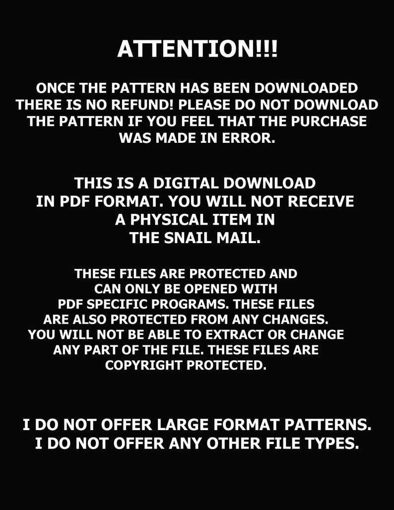 May include: Black and white text on a black background with the words "ATTENTION!!!" in large, bold font. The text explains that the pattern is a digital download in PDF format and that there is no refund. It also states that the files are protected and cannot be opened with any other program besides PDF specific programs. The text also states that the files are copyright protected.