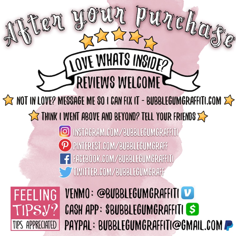 May include: Pink watercolor background with white text that reads "After your purchase ☆☆☆☆☆ LOVE WHATS INSIDE? REVIEWS WELCOME NOT IN LOVE? MESSAGE ME SO I CAN FIX IT - BUBBLEGUMGRAFFITI.COM THINK I WENT ABOVE AND BEYOND? TELL YOUR FRIENDS INSTAGRAM.COM/BUBBLEGUMGRAFFITI PINTEREST.COM/BUBBLEGUMGRAFF FACEBOOK.COM/BUBBLEGUMGRAFFITI TWITTER.COM/BUBBLEGUMGRAFF FEELING TIPSY? TIPS APPRECIATED VENMO: @BUBBLEGUMGRAFFITI CASH APP: $BUBBLEGUMGRAFFITI PAYPAL: BUBBLEGUMGRAFFITI@GMAIL.COM"