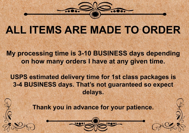 K&ouml;nnte beinhalten: Ein brauner Papierhinweis mit schwarzem Text, der "ALL ITEMS ARE MADE TO ORDER" lautet. Der Hinweis enth&auml;lt auch Informationen &uuml;ber Bearbeitungs- und Lieferzeiten. Der Text lautet: "Meine Bearbeitungszeit betr&auml;gt 3-10 GESCH&Auml;FTSTAGE, abh&auml;ngig davon, wie viele Bestellungen ich zu einem bestimmten Zeitpunkt habe. Die gesch&auml;tzte Lieferzeit von USPS f&uuml;r Pakete der 1. Klasse betr&auml;gt 3-4 GESCH&Auml;FTSTAGE. Dies ist nicht garantiert, daher sind Verz&ouml;gerungen zu erwarten. Vielen Dank im Voraus f&uuml;r Ihre Geduld."