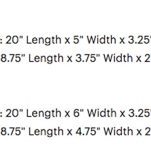 May include: Dimensions for a 5-inch wide and 6-inch wide box. The outside dimensions are 20 inches long by 5 inches wide by 3.25 to 3.75 inches high. The inside dimensions are 18.75 inches long by 3.75 inches wide by 2.625 to 3.125 inches deep. The outside dimensions for the 6-inch wide box are 20 inches long by 6 inches wide by 3.25 to 3.75 inches high. The inside dimensions are 18.75 inches long by 4.75 inches wide by 2.625 to 3.125 inches deep.