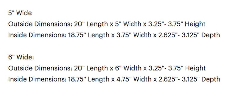 May include: Dimensions for a 5-inch wide and 6-inch wide box. The outside dimensions are 20 inches long by 5 inches wide by 3.25 to 3.75 inches high. The inside dimensions are 18.75 inches long by 3.75 inches wide by 2.625 to 3.125 inches deep. The outside dimensions for the 6-inch wide box are 20 inches long by 6 inches wide by 3.25 to 3.75 inches high. The inside dimensions are 18.75 inches long by 4.75 inches wide by 2.625 to 3.125 inches deep.