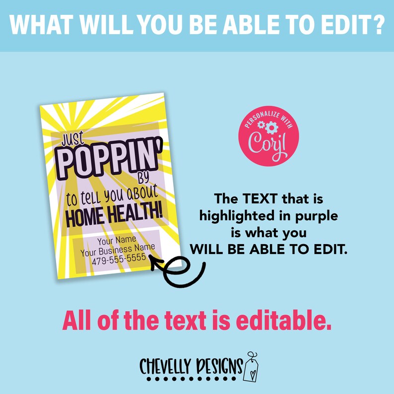 May include: A yellow and purple business card with the text "Just Poppin' By to tell you about Home Health!" and a space for a name, business name, and phone number. The text "Just Poppin' By" is in a purple box. The text "Home Health!" is in a purple box. The text "Personalize with Coril" is in a red circle with a gear icon. The text "The TEXT that is highlighted in purple is what you WILL BE ABLE TO EDIT." is in black text. The text "All of the text is editable." is in black text. The text "CHEVELLY DESIGNS" is in black text.
