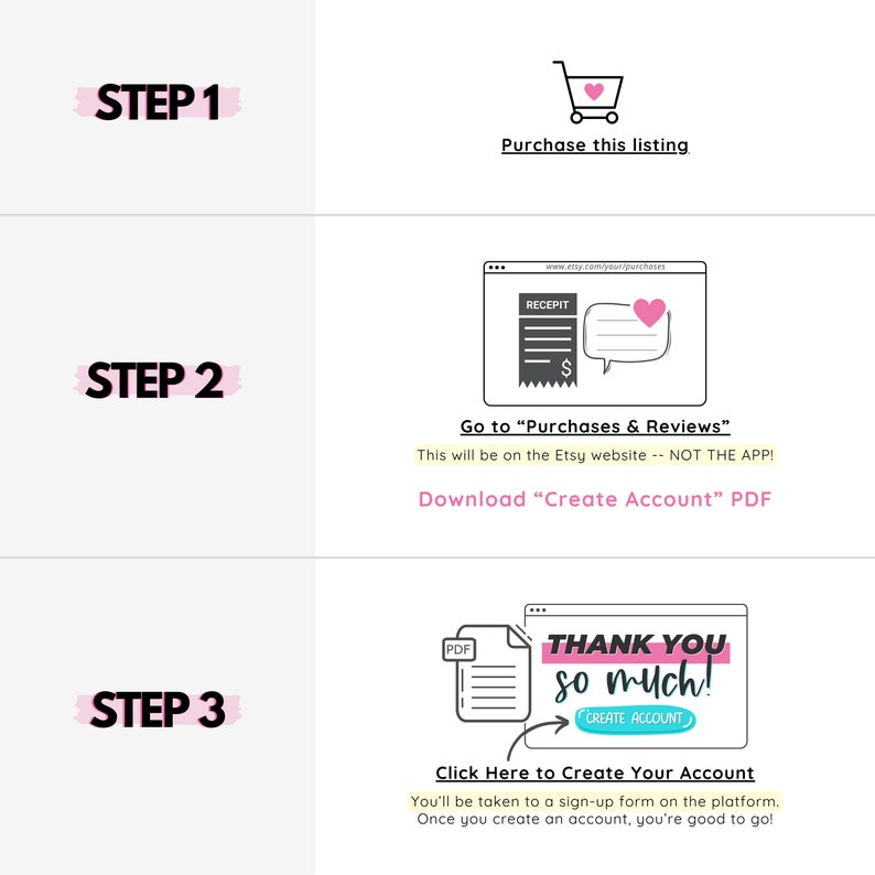 Pu&ograve; includere: Una guida in tre passaggi su come acquistare e scaricare un prodotto digitale su Etsy. I passaggi sono illustrati con icone e testo. Passaggio 1: Acquista questo annuncio. Passaggio 2: Vai a "Acquisti e recensioni". Questo avverr&agrave; sul sito web di Etsy - NON SULL'APP! Scarica il PDF "Crea un account". Passaggio 3: Clicca qui per creare il tuo account. Verrai reindirizzato a un modulo di registrazione sulla piattaforma. Una volta creato un account, sei pronto per iniziare!