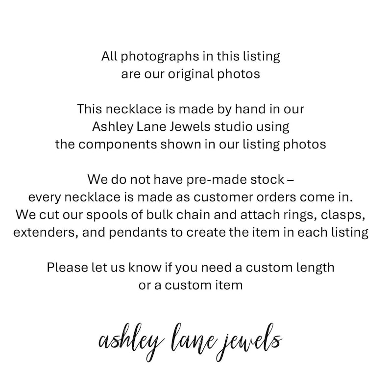 May include: A white informational graphic with black text stating: All photographs in this listing are our original photos. This necklace is made by hand in our Ashley Lane Jewels studio using the components shown in our listing photos. We do not have pre-made stock &ndash; every necklace is made as customer orders come in. We cut our spools of bulk chain and attach rings, clasps, extenders, and pendants to create the item in each listing. Please let us know if you need a custom length or a custom item. ashley lane jewels.